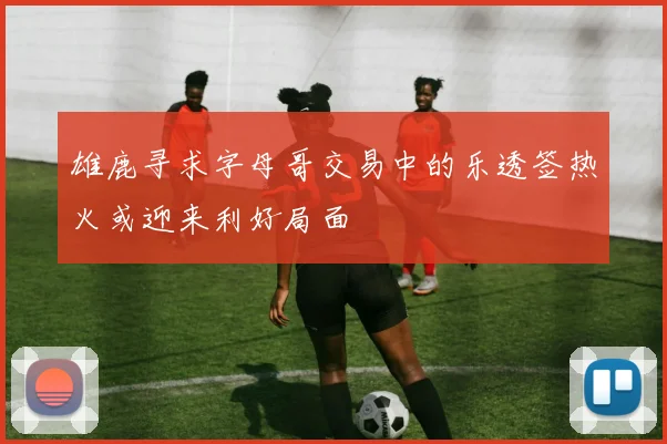 雄鹿寻求字母哥交易中的乐透签热火或迎来利好局面