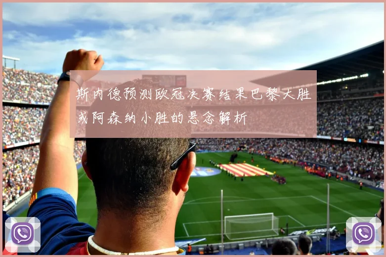 斯内德预测欧冠决赛结果巴黎大胜或阿森纳小胜的悬念解析