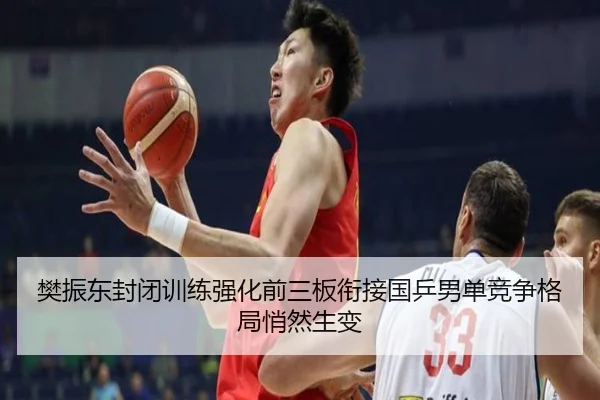 樊振东封闭训练强化前三板衔接国乒男单竞争格局悄然生变